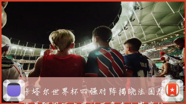 卡塔尔世界杯四强对阵揭晓法国摩洛哥阿根廷克罗地亚争夺决赛席位
