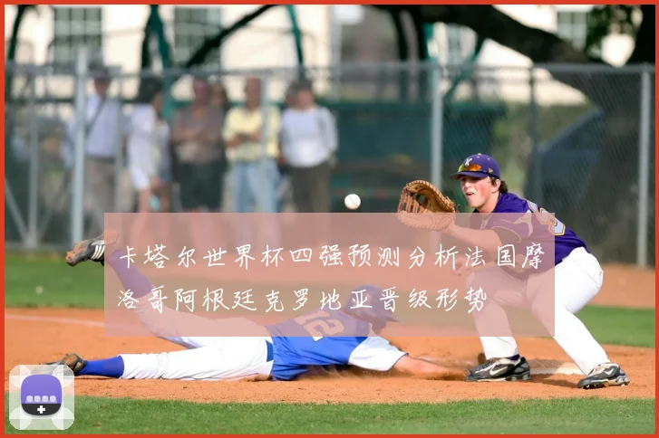 卡塔尔世界杯四强预测分析法国摩洛哥阿根廷克罗地亚晋级形势