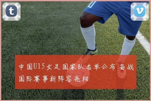 中国U15女足国家队名单公布 备战国际赛事新阵容亮相