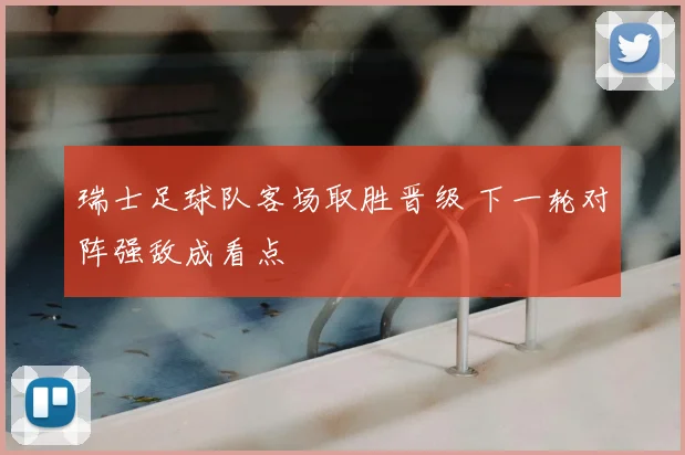 瑞士足球队客场取胜晋级 下一轮对阵强敌成看点