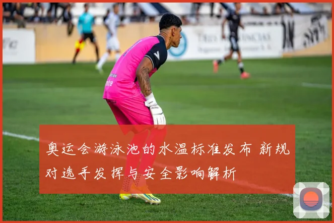 奥运会游泳池的水温标准发布 新规对选手发挥与安全影响解析
