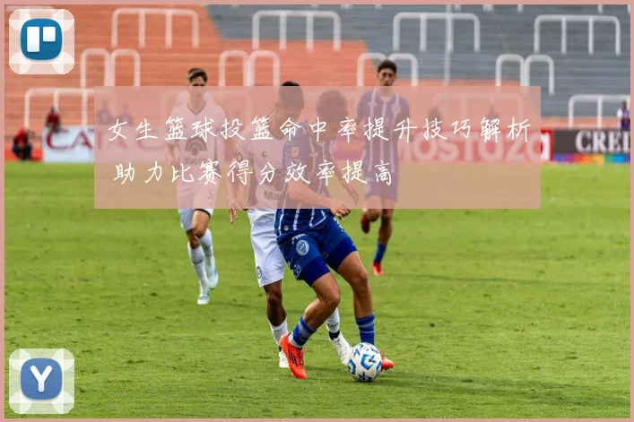 女生篮球投篮命中率提升技巧解析 助力比赛得分效率提高