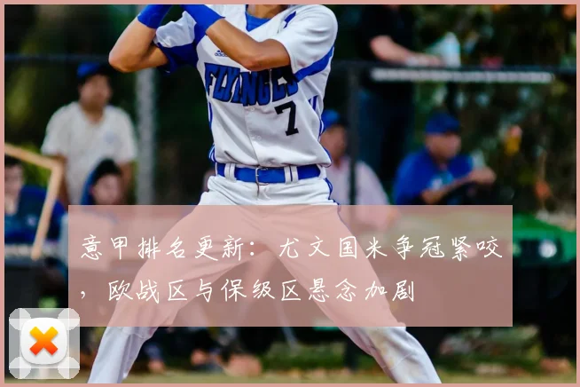 意甲排名更新：尤文国米争冠紧咬，欧战区与保级区悬念加剧