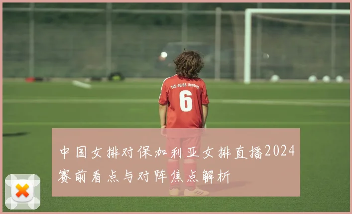中国女排对保加利亚女排直播2024赛前看点与对阵焦点解析
