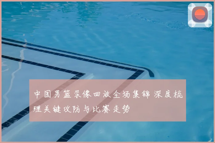 中国男篮录像回放全场集锦 深度梳理关键攻防与比赛走势