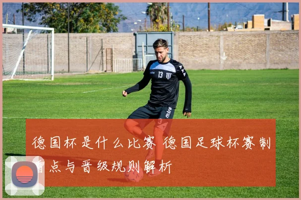 德国杯是什么比赛 德国足球杯赛制看点与晋级规则解析