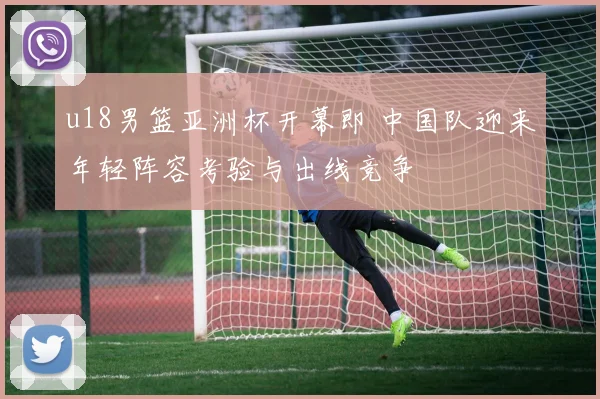u18男篮亚洲杯开幕即 中国队迎来年轻阵容考验与出线竞争