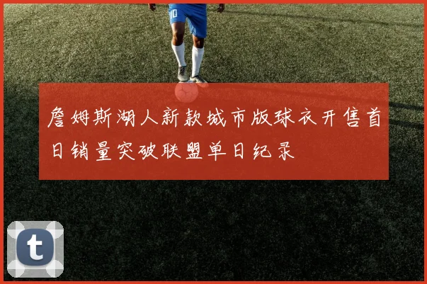 詹姆斯湖人新款城市版球衣开售首日销量突破联盟单日纪录