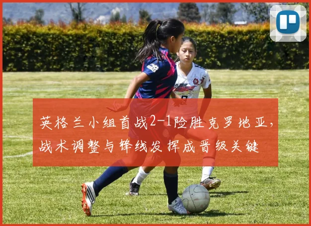 英格兰小组首战2-1险胜克罗地亚,战术调整与锋线发挥成晋级关键