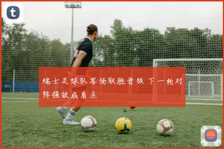 瑞士足球队客场取胜晋级 下一轮对阵强敌成看点