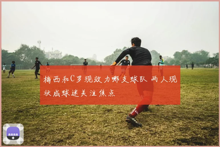 梅西和C罗现效力哪支球队 两人现状成球迷关注焦点