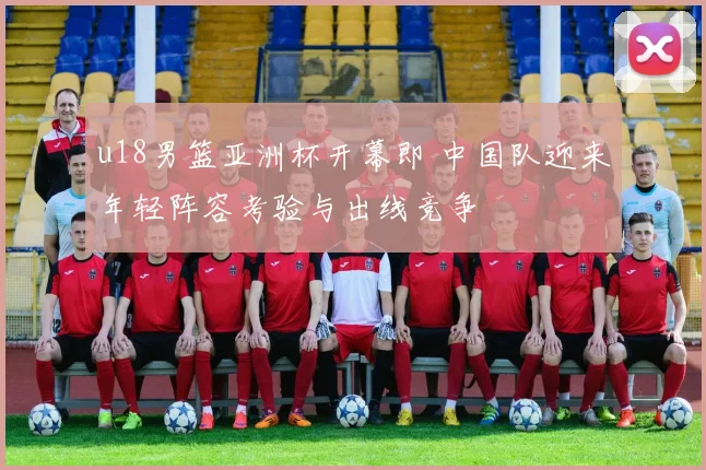 u18男篮亚洲杯开幕即 中国队迎来年轻阵容考验与出线竞争