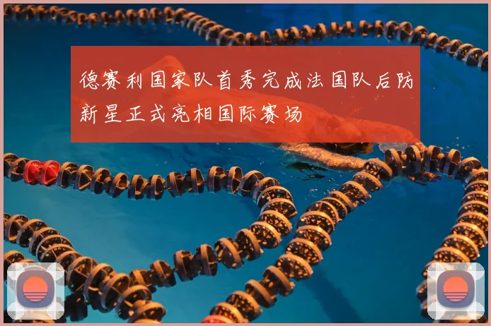 德赛利国家队首秀完成法国队后防新星正式亮相国际赛场