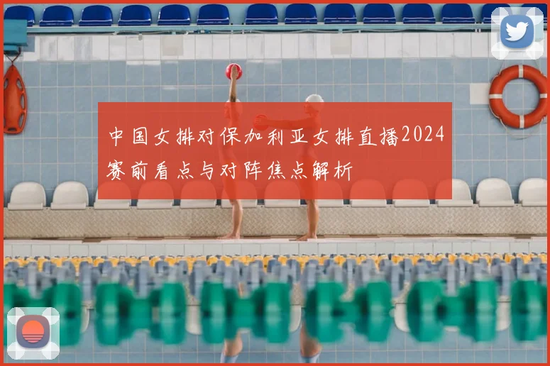 中国女排对保加利亚女排直播2024赛前看点与对阵焦点解析