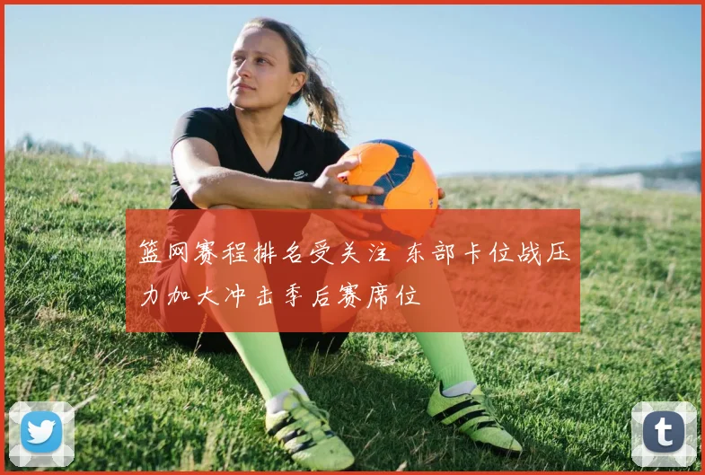篮网赛程排名受关注 东部卡位战压力加大冲击季后赛席位
