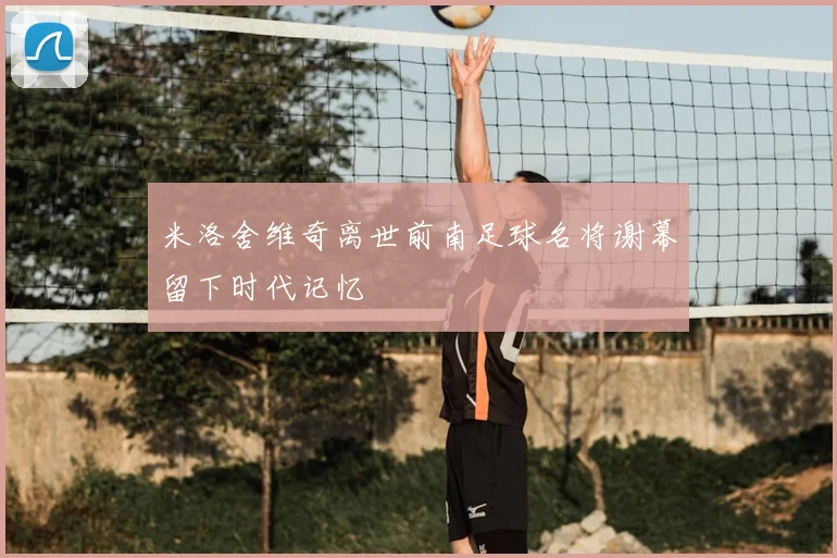 米洛舍维奇离世前南足球名将谢幕留下时代记忆