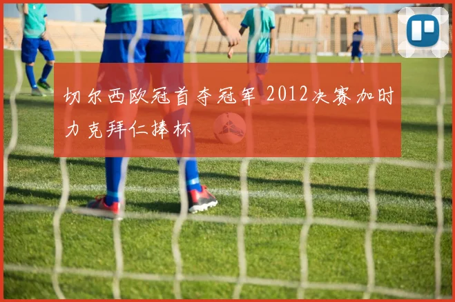 切尔西欧冠首夺冠军 2012决赛加时力克拜仁捧杯