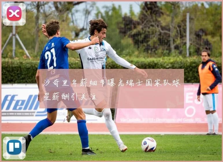 沙奇里年薪细节曝光瑞士国家队球星薪酬引关注