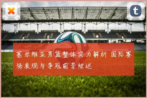 塞尔维亚男篮整体实力解析 国际赛场表现与争冠前景综述