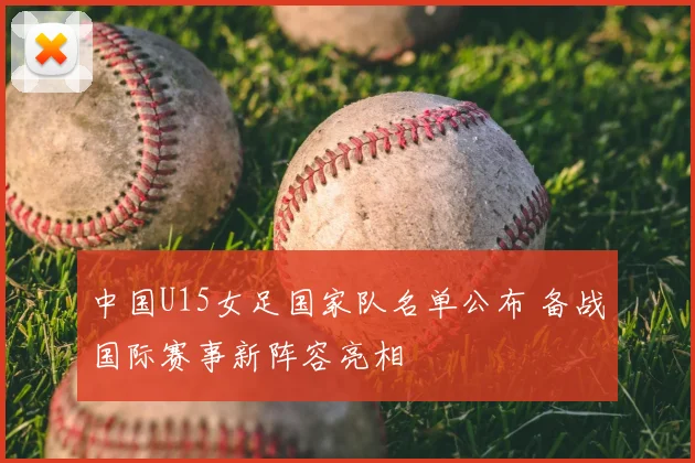 中国U15女足国家队名单公布 备战国际赛事新阵容亮相