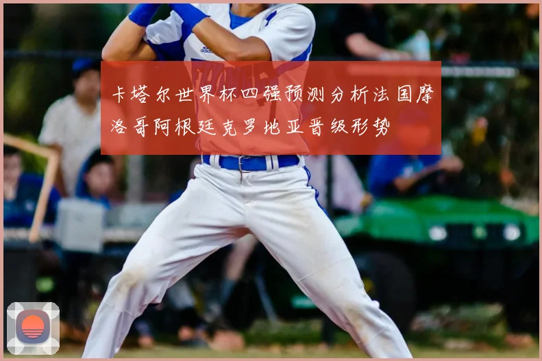 卡塔尔世界杯四强预测分析法国摩洛哥阿根廷克罗地亚晋级形势