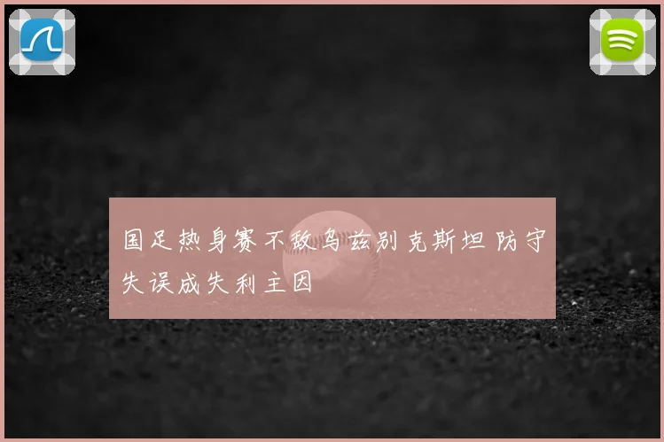 国足热身赛不敌乌兹别克斯坦 防守失误成失利主因