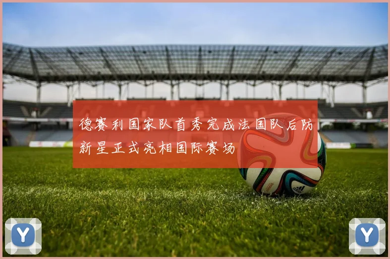 德赛利国家队首秀完成法国队后防新星正式亮相国际赛场