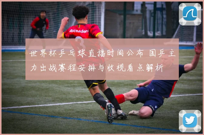 世界杯乒乓球直播时间公布 国乒主力出战赛程安排与收视看点解析