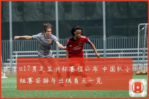 u17男足亚洲杯赛程公布 中国队小组赛安排与出线看点一览