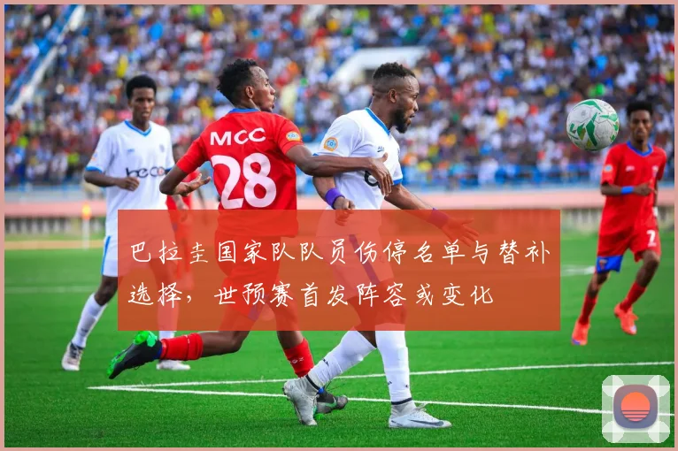 巴拉圭国家队队员伤停名单与替补选择,世预赛首发阵容或变化