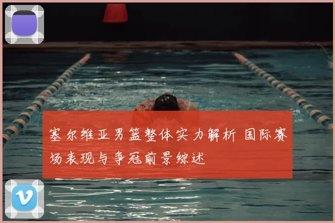 塞尔维亚男篮整体实力解析 国际赛场表现与争冠前景综述