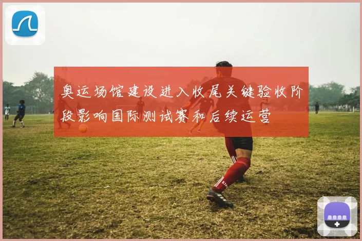 奥运场馆建设进入收尾关键验收阶段影响国际测试赛和后续运营
