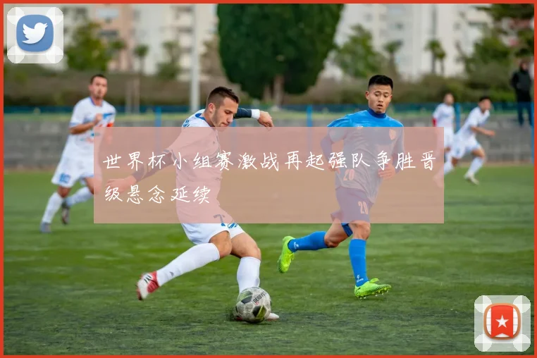 世界杯小组赛激战再起强队争胜晋级悬念延续