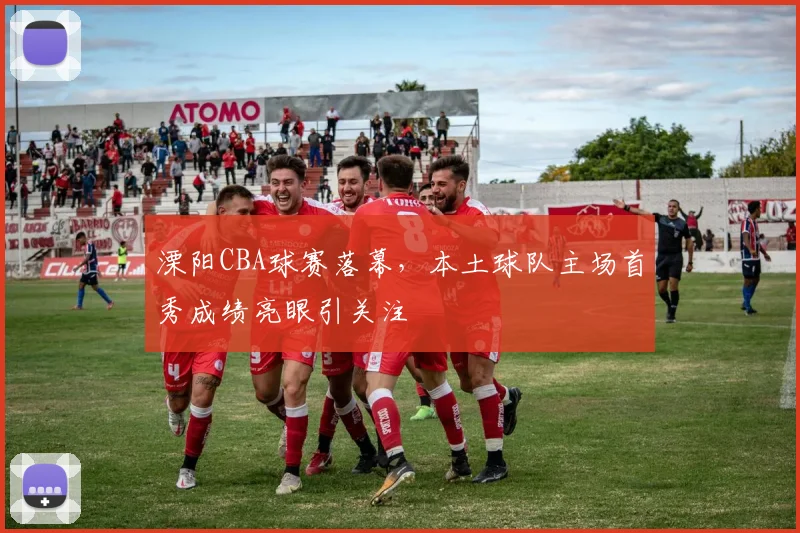 溧阳CBA球赛落幕，本土球队主场首秀成绩亮眼引关注