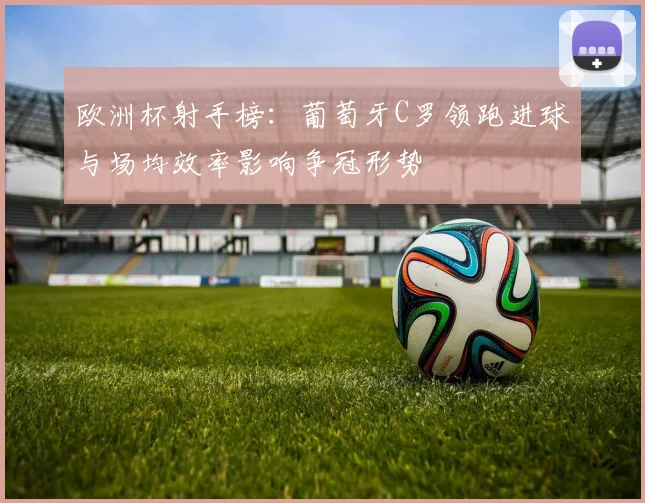 欧洲杯射手榜：葡萄牙C罗领跑进球与场均效率影响争冠形势