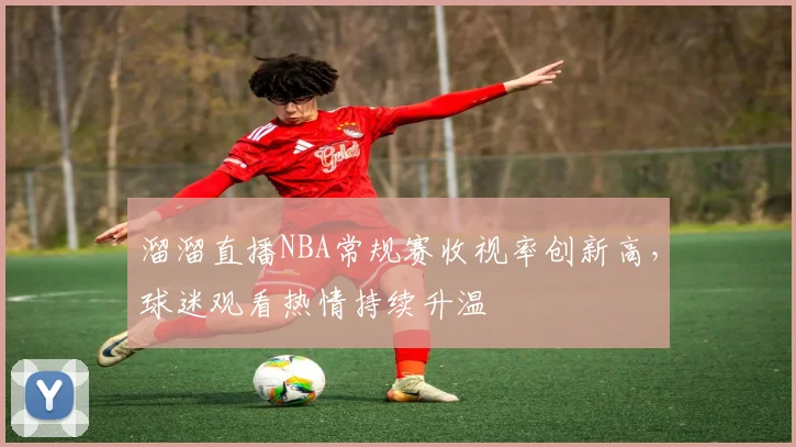 溜溜直播NBA常规赛收视率创新高，球迷观看热情持续升温