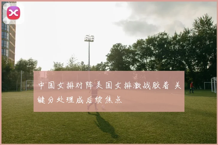 中国女排对阵美国女排激战胶着 关键分处理成后续焦点